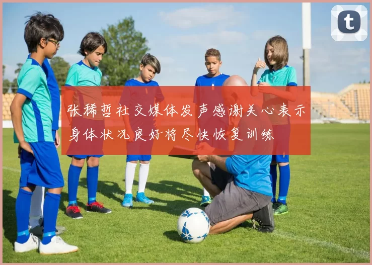 张稀哲社交媒体发声感谢关心表示身体状况良好将尽快恢复训练