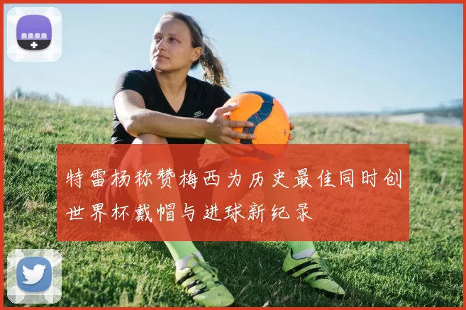 特雷杨称赞梅西为历史最佳同时创世界杯戴帽与进球新纪录