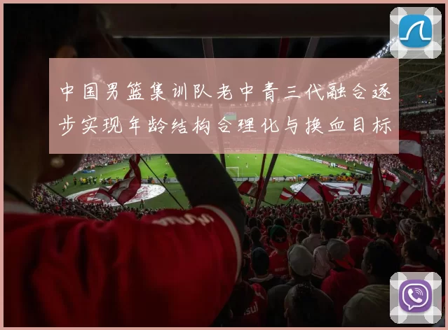 中国男篮集训队老中青三代融合逐步实现年龄结构合理化与换血目标